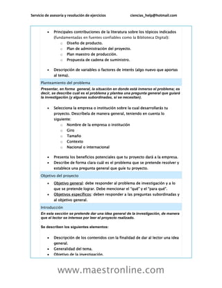 Servicio de asesoría y resolución de ejercicios ciencias_help@hotmail.com
www.maestronline.com
 Principales contribuciones de la literatura sobre los tópicos indicados
(fundamentadas en fuentes confiables como la Biblioteca Digital):
o Diseño de producto.
o Plan de administración del proyecto.
o Plan maestro de producción.
o Propuesta de cadena de suministro.
 Descripción de variables o factores de interés (algo nuevo que aportas
al tema).
Planteamiento del problema
Presentar, en forma general, la situación en donde está inmerso el problema; es
decir, se describe cuál es el problema y plantea una pregunta general que guiará
la investigación (y algunas subordinadas, si se necesitan).
 Selecciona la empresa o institución sobre la cual desarrollarás tu
proyecto. Descríbela de manera general, teniendo en cuenta lo
siguiente:
o Nombre de la empresa o institución
o Giro
o Tamaño
o Contexto
o Nacional o internacional
 Presenta los beneficios potenciales que tu proyecto dará a la empresa.
 Describe de forma clara cuál es el problema que se pretende resolver y
establece una pregunta general que guíe tu proyecto.
Objetivo del proyecto
 Objetivo general: debe responder al problema de investigación y a lo
que se pretende lograr. Debe mencionar el “qué” y el “para qué”.
 Objetivos específicos: deben responder a las preguntas subordinadas y
al objetivo general.
Introducción
En esta sección se pretende dar una idea general de la investigación, de manera
que el lector se interese por leer el proyecto realizado.
Se describen los siguientes elementos:
 Descripción de los contenidos con la finalidad de dar al lector una idea
general.
 Generalidad del tema.
 Objetivo de la investigación.
 