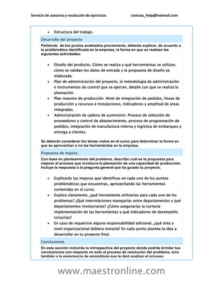 Servicio de asesoría y resolución de ejercicios ciencias_help@hotmail.com
www.maestronline.com
 Estructura del trabajo.
Desarrollo del proyecto
Partiendo de los puntos analizados previamente, deberás explicar, de acuerdo a
la problemática identificada en la empresa, la forma en que se realizan las
siguientes actividades:
 Diseño del producto. Cómo se realiza y qué herramientas se utilizan,
cómo se validan los datos de entrada y la propuesta de diseño ya
elaborada.
 Plan de administración del proyecto, la metodología de administración
e instrumentos de control que se ejercen, detalle con que se realiza la
planeación.
 Plan maestro de producción. Nivel de integración de pedidos, líneas de
producción y recursos e instalaciones, indicadores y amplitud de áreas
integradas.
 Administración de cadena de suministro. Proceso de selección de
proveedores y control de abastecimiento, proceso de programación de
pedidos, integración de manufactura interna y logística de embarques y
entrega a clientes.
Se deberán considerar los temas vistos en el curso para determinar la forma en
que se aprovechan o no las herramientas en la empresa.
Propuesta de mejora
Con base en planteamiento del problema, describe cuál es la propuesta para
mejorar el proceso que involucra la planeación de una capacidad de producción.
Incluye la respuesta a la pregunta general que ha guiado tu proyecto.
 Explicarás las mejoras que identificas en cada uno de los puntos
problemáticos que encuentras, aprovechando las herramientas
contenidas en el curso.
 Explica claramente, ¿qué herramienta utilizarías para cada uno de los
problemas? ¿Qué interrelaciones manejarías entre departamentos y qué
departamentos involucrarías? ¿Cómo asegurarías la correcta
implementación de las herramientas y qué indicadores de desempeño
incluirías?
 En caso de requerirse alguna responsabilidad adicional, ¿qué área y
nivel organizacional debiera tomarla? En cada punto plantea la idea a
desarrollar en tu proyecto final.
Conclusiones
En esta sección incluirás tu introspectiva del proyecto donde podrás brindar tus
conclusiones con respecto no solo al proceso de resolución del problema, sino
también a la experiencia de aprendizaje que te dejó analizar el proceso
 