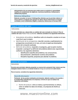 Servicio de asesoría y resolución de ejercicios ciencias_help@hotmail.com
www.maestronline.com
administrativo de una empresa para poder poner en práctica tu aprendizaje.
Justifica el cumplimiento de objetivos, menciona beneficios, limitaciones y
utilidad del proyecto.
Referencias bibliográficas
Deberás consultar al menos 5 bibliografías distintas que te permitan obtener el
marco teórico y sustento para apoyar tus ideas. Busca información en fuentes
confiables como la Biblioteca Digital y realiza las referencias en formato APA.
Tarea 2: Análisis del caso
Instrucciones:
En esta actividad vas a desarrollar un análisis del caso revisado en el tema 2. Para el
análisis del caso Pastas Finas Las Bonitas deberás considerar los siguientes elementos:
 Antecedentes del problema: identificar cuál es la situación a resolver en el caso
y qué fue lo que la originó.
 Identificación de los protagonistas: describir concreta y explícitamente los
protagonistas encontrados en el caso, así como el papel que desempeñan
dentro de la situación analizada.
 Definición del problema: responder a la pregunta, ¿qué se quiere resolver,
responder o averiguar? La definición del problema deberá estar argumentada
conforme a los siguientes elementos:
o Identificación específica del problema y las consecuencias.
o Documentación y delimitación numérica del problema.
o Disciplina requerida, propuesta para abordar el problema.
Avance del proyecto
Instrucciones:
Durante esta actividad, deberás presentar un avance de tu proyecto final, mismo que has
trabajado desde el tema 3, en donde hiciste la entrega del planteamientodel mismo.
Para el avance, considera los siguientes elementos:
Desarrollo del proyecto
Partiendo de los puntos analizados previamente, deberás explicar, de acuerdo a
la problemática identificada en la empresa, la forma en que se realizan las
siguientes actividades:
 Diseño del producto: cómo se realiza y qué herramientas se utilizan,
cómo se validan los datos de entrada, y la propuesta de diseño ya
elaborada.
 