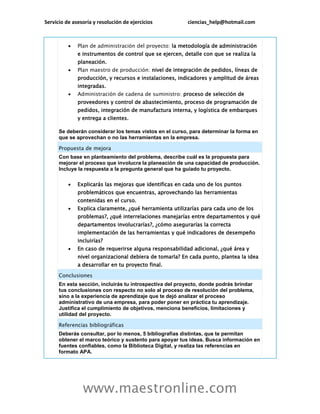 Servicio de asesoría y resolución de ejercicios ciencias_help@hotmail.com
www.maestronline.com
 Plan de administración del proyecto: la metodología de administración
e instrumentos de control que se ejercen, detalle con que se realiza la
planeación.
 Plan maestro de producción: nivel de integración de pedidos, líneas de
producción, y recursos e instalaciones, indicadores y amplitud de áreas
integradas.
 Administración de cadena de suministro: proceso de selección de
proveedores y control de abastecimiento, proceso de programación de
pedidos, integración de manufactura interna, y logística de embarques
y entrega a clientes.
Se deberán considerar los temas vistos en el curso, para determinar la forma en
que se aprovechan o no las herramientas en la empresa.
Propuesta de mejora
Con base en planteamiento del problema, describe cuál es la propuesta para
mejorar el proceso que involucra la planeación de una capacidad de producción.
Incluye la respuesta a la pregunta general que ha guiado tu proyecto.
 Explicarás las mejoras que identificas en cada uno de los puntos
problemáticos que encuentras, aprovechando las herramientas
contenidas en el curso.
 Explica claramente, ¿qué herramienta utilizarías para cada uno de los
problemas?, ¿qué interrelaciones manejarías entre departamentos y qué
departamentos involucrarías?, ¿cómo asegurarías la correcta
implementación de las herramientas y qué indicadores de desempeño
incluirías?
 En caso de requerirse alguna responsabilidad adicional, ¿qué área y
nivel organizacional debiera de tomarla? En cada punto, plantea la idea
a desarrollar en tu proyecto final.
Conclusiones
En esta sección, incluirás tu introspectiva del proyecto, donde podrás brindar
tus conclusiones con respecto no solo al proceso de resolución del problema,
sino a la experiencia de aprendizaje que te dejó analizar el proceso
administrativo de una empresa, para poder poner en práctica tu aprendizaje.
Justifica el cumplimiento de objetivos, menciona beneficios, limitaciones y
utilidad del proyecto.
Referencias bibliográficas
Deberás consultar, por lo menos, 5 bibliografías distintas, que te permitan
obtener el marco teórico y sustento para apoyar tus ideas. Busca información en
fuentes confiables, como la Biblioteca Digital, y realiza las referencias en
formato APA.
 