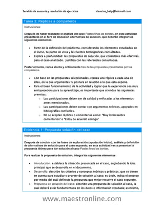 Servicio de asesoría y resolución de ejercicios ciencias_help@hotmail.com
www.maestronline.com
Tarea 3: Réplicas a compañeros
Instrucciones:
Después de haber realizado el análisis del caso Pastas finas las bonitas, en esta actividad
presentarás en el foro de discusión alternativas de solución, que deberán integrar los
siguientes elementos:
 Partir de la definición del problema, considerando los elementos estudiados en
el curso, tu punto de vista y las fuentes bibliográficas consultadas.
 Explica a profundidad las propuestas de solución, que consideres más efectivas,
para el caso analizado. Justifica con las referencias consultadas.
Posteriormente, revisa atenta y críticamente tres de las propuestas presentadas por tus
compañeros.
 Con base en las propuestas seleccionadas, realiza una réplica a cada una de
ellas, en la que argumentes tu postura en relación a lo que esta expone.
 Para el buen funcionamiento de la actividad y lograr que la experiencia sea muy
enriquecedora para tu aprendizaje, es importante que atiendas las siguientes
premisas:
o Las participaciones deben ser de calidad y enfocadas a los elementos
antes mencionados.
o Las participaciones deben contar con argumentos teóricos, apoyados en
bibliografías confiables.
o No se aceptan réplicas o comentarios como: “Muy interesantes
comentarios” o “Estoy de acuerdo contigo”
Evidencia 1: Propuesta solución del caso
Instrucciones:
Después de concluir con las fases de exploración (aportación inicial), análisis y definición
de alternativas de solución para el caso expuesto, en esta actividad vas a presentar la
propuesta idónea para dar solución al caso Pastas finas las bonitas.
Para realizar la propuesta de solución, integra los siguientes elementos:
 Introducción: establece la situación presentada en el caso, englobando la idea
principal que se desarrolla en el documento.
 Desarrollo: describe los criterios y conceptos teóricos y prácticos, que se tienen
en cuenta para estudiar y proveer de solución al caso; es decir, indica el proceso
por medio del cual definiste la propuesta que mejor resuelve el caso expuesto.
 Propuesta de solución del caso: describe una propuesta de solución al caso, la
cual deberá estar fundamentada en los datos e información recabada; asimismo,
 