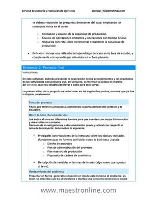 Servicio de asesoría y resolución de ejercicios ciencias_help@hotmail.com
www.maestronline.com
se deberá responder las preguntas detonantes del caso, empleando los
conceptos vistos en el curso:
o Estimación y análisis de la capacidad de producción.
o Análisis de operaciones limitantes y operaciones con tiempo ocioso.
o Propuesta concreta sobre incrementar o mantener la capacidad de
producción.
 Reflexión: incluye una reflexión del aprendizaje del caso en tu área de estudio, y
complementa con aprendizajes obtenidos en el foro plenario.
Evidencia 2: Proyecto final
Instrucciones:
En esta actividad, deberás presentar la descripción de los procedimientos y los resultados
de las actividades secuenciales que, en conjunto, conforman la puesta en marcha
del proyecto, que has establecido llevar a cabo para este curso.
La presentación de tu proyecto se debe basar en los siguientes puntos, mismos que ya has
trabajado previamente:
Tema del proyecto
Título que tendrá tu propuesta, atendiendo la particularidad del contexto y la
situación.
Marco teórico (documentación)
Lee sobre el tema en diferentes fuentes para que cuentes con mayor información
y desarrolles un contexto.
Revisión de investigaciones o documentación previa y actual con respecto al
tema de tu proyecto; debe incluir lo siguiente:
 Principales contribuciones de la literatura sobre los tópicos indicados
(fundamentadas en fuentes confiables como la Biblioteca Digital):
o Diseño de producto
o Plan de administración del proyecto
o Plan maestro de producción
o Propuesta de cadena de suministro
 Descripción de variables o factores de interés (algo nuevo que aportas
al tema).
Planteamiento del problema
Presentar en forma general la situación en donde está inmerso el problema; es
decir, se describe cuál es el problema y plantea una pregunta general que guiará
 