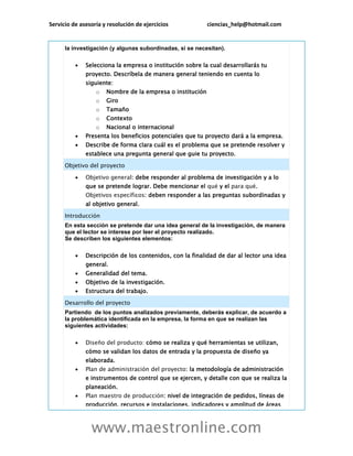 Servicio de asesoría y resolución de ejercicios ciencias_help@hotmail.com
www.maestronline.com
la investigación (y algunas subordinadas, si se necesitan).
 Selecciona la empresa o institución sobre la cual desarrollarás tu
proyecto. Descríbela de manera general teniendo en cuenta lo
siguiente:
o Nombre de la empresa o institución
o Giro
o Tamaño
o Contexto
o Nacional o internacional
 Presenta los beneficios potenciales que tu proyecto dará a la empresa.
 Describe de forma clara cuál es el problema que se pretende resolver y
establece una pregunta general que guie tu proyecto.
Objetivo del proyecto
 Objetivo general: debe responder al problema de investigación y a lo
que se pretende lograr. Debe mencionar el qué y el para qué.
Objetivos específicos: deben responder a las preguntas subordinadas y
al objetivo general.
Introducción
En esta sección se pretende dar una idea general de la investigación, de manera
que el lector se interese por leer el proyecto realizado.
Se describen los siguientes elementos:
 Descripción de los contenidos, con la finalidad de dar al lector una idea
general.
 Generalidad del tema.
 Objetivo de la investigación.
 Estructura del trabajo.
Desarrollo del proyecto
Partiendo de los puntos analizados previamente, deberás explicar, de acuerdo a
la problemática identificada en la empresa, la forma en que se realizan las
siguientes actividades:
 Diseño del producto: cómo se realiza y qué herramientas se utilizan,
cómo se validan los datos de entrada y la propuesta de diseño ya
elaborada.
 Plan de administración del proyecto: la metodología de administración
e instrumentos de control que se ejercen, y detalle con que se realiza la
planeación.
 Plan maestro de producción: nivel de integración de pedidos, líneas de
producción, recursos e instalaciones, indicadores y amplitud de áreas
 