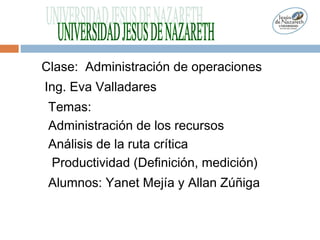 Clase: Administración de operaciones
Ing. Eva Valladares
Temas:
Administración de los recursos
Análisis de la ruta crítica
Productividad (Definición, medición)
Alumnos: Yanet Mejía y Allan Zúñiga
 