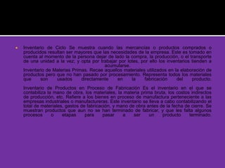  Inventario de Ciclo Se muestra cuando las mercancías o productos comprados o
producidos resultan ser mayores que las necesidades de la empresa. Este es tomado en
cuenta al momento de la persona dejar de lado la compra, la producción, o el transporte
de una unidad a la vez; y opta por trabajar por lotes, por ello los inventarios tienden a
acumularse.
Inventario de Materias Primas. Recae aquellos materiales utilizados en la elaboración de
productos pero que no han pasado por procesamiento. Representa todos los materiales
que son usados directamente en la fabricación del producto.
Inventario de Productos en Proceso de Fabricación Es el inventario en el que se
contabiliza la mano de obra, los materiales, la materia prima bruta, los costos indirectos
de producción, etc. Refiere a los bienes en proceso de manufactura perteneciente a las
empresas industriales o manufactureras. Este inventario se lleva a cabo contabilizando el
total de materiales, gastos de fabricación, y mano de obra antes de la fecha de cierre. Se
muestran productos que aun no se han terminado de fabricar, y que les falta algunos
procesos o etapas para pasar a ser un producto terminado.
 