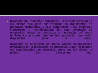  Inventario de Productos Terminados. Es la contabilización de
los bienes que para ser vendidos se transforman en
productos elaborados, y que pertenecen a las empresas
industriales o manufacturera. En este inventario se
encuentran todos los productos o mercancía, así como
también los artículos que se han producido que están
disponibles para la venta.
Inventario de Suministro de Fábrica Detalla los materiales
empleados en la fabricación de productos y que no pueden
ser contabilizados con exactitud, como son los clavos, la
pintura, los lubricantes, etc.
 