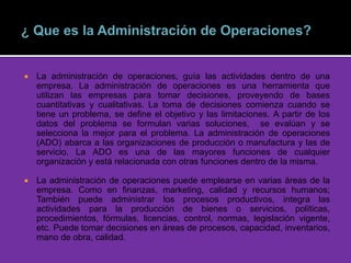  La administración de operaciones, guía las actividades dentro de una
empresa. La administración de operaciones es una herramienta que
utilizan las empresas para tomar decisiones, proveyendo de bases
cuantitativas y cualitativas. La toma de decisiones comienza cuando se
tiene un problema, se define el objetivo y las limitaciones. A partir de los
datos del problema se formulan varias soluciones, se evalúan y se
selecciona la mejor para el problema. La administración de operaciones
(ADO) abarca a las organizaciones de producción o manufactura y las de
servicio. La ADO es una de las mayores funciones de cualquier
organización y está relacionada con otras funciones dentro de la misma.
 La administración de operaciones puede emplearse en varias áreas de la
empresa. Como en finanzas, marketing, calidad y recursos humanos;
También puede administrar los procesos productivos, integra las
actividades para la producción de bienes o servicios, políticas,
procedimientos, fórmulas, licencias, control, normas, legislación vigente,
etc. Puede tomar decisiones en áreas de procesos, capacidad, inventarios,
mano de obra, calidad.
 