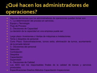  Algunas decisiones que los administradores de operaciones pueden tomar son:
 1.- La determinación del proceso en servicios.
 Equipo y Tecnología
 Flujo de Proceso
 2.- Decisiones de Capacidad
 La decisión de la capacidad en una empresa puede ser:

 Largo plazo: Inversiones o Ventas de máquinas e instalaciones.
 Toma o despidos de personal.
 Corto Plazo: Subcontrataciones, turnos extra, eliminación de turnos, acortamiento
de la jornada laboral
 3.- Decisiones del personal
 Selección
 Contratación
 Despidos
 Capacitación
 Supervisión
 4.- Decisiones de Calidad
 Los ADO son los responsables finales de la calidad de bienes y servicios
producidos.
 Especificaciones Diseños Métodos Capacitación Inspecciones
 