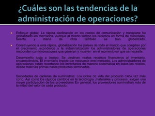  Enfoque global: La rápida declinación en los costos de comunicación y transpone ha
globalizado los mercados. Aunque al mismo tiempo los recursos en forma de materiales,
talento y mano de obra también se han globalizado.
 Construyendo a esta rápida, globalización los países de todo el mundo que compiten por
el crecimiento económico y la industrialización los administradores de operaciones
responden con innovaciones que generan y mueven en el momento en que se necesite.
Desempeño justa a tiempo: Se destinan vastos recursos financieros al inventario,
encareciéndolo. El inventarío impide dar respuesta enel mercado. Los administradores de
operaciones están recortando los inventarios de manera sistemática en lodos los niveles,
desde malcrías primas hasta productos terminados.
Sociedades de cadenas de suministros: Los ciclos DE vida del producto CADA VEZ más
corto. Así como los rápidos cambios en la tecnología ,materiales y procesos, exigen una
mayor participación de los proveedores En general, los proveedores suministran más de
la mitad del valor de cada producto.
 
