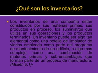  Los inventarios de una compañía están
constituidos por sus materias primas, sus
productos en proceso, los suministros que
utiliza en sus operaciones y los productos
terminados. Un inventario puede ser algo tan
elemental como una botella de limpiador de
vidrios empleada como parte del programa
de mantenimiento de un edificio, o algo más
complejo, como una combinación de
materias primas y sub-ensamblajes que
forman parte de un proceso de manufactura.
(Muller, p.1)-
 