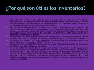  Capacidad de predicción: Con el fin de planear la capacidad y establecer un cronograma
de producción, es necesario controlar cuánta materia prima, cuántas piezas y cuántos
sub-ensamblajes se procesan en un momento dado. El inventario debe mantener el
equilibrio entre lo que se necesita y lo que se procesa.
 Fluctuaciones en la demanda: Una reserva de inventario a la mano supone protección; no
siempre se sabe cuánto va a necesitarse en un momento dado, pero aun así debe
satisfacerse a tiempo la demanda de los clientes o de la producción. Si puede verse cómo
actúan los clientes en la cadena de suministro, las sorpresas en las fluctuaciones de la
demanda se mantienen al mínimo.
 Inestabilidad del suministro: El inventario protege de la falta de confiabilidad de los
proveedores o cuando escasea un artículo y es difícil asegurar una provisión constante.
 Protección de precios: La compra acertada de inventario en los momentos adecuados
ayuda a evitar el impacto de la inflación de costos.
 Descuentos por cantidad: Con frecuencia se ofrecen descuentos cuando se compra en
cantidades grandes en lugar de pequeñas.
 Menores costos de pedido: Si se compra una cantidad mayor de un artículo, pero con
menor frecuencia, los costos de pedido son menores que si se compra en pequeñas
cantidades una y otra vez (sin embargo, los costos de mantener un artículo por un
periodo de tiempo mayor serán más altos).Con el fin de controlar los costos de pedido y
asegurar precios favorables, muchas organizaciones expiden órdenes de compra
globales acopladas con fechas periódicas de salida y recepción de las unidades de
existencias pedidas.
 