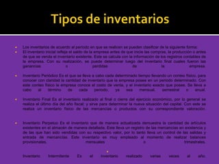  Los inventarios de acuerdo al período en que se realicen se pueden clasificar de la siguiente forma:
 El inventario inicial refleja el saldo de la empresa antes de que inicie las compras, la producción o antes
de que se venda el inventario existente. Este se calcula con la información de los registros contables de
la empresa. Con su realización, se puede determinar luego del inventario final cuales fueron las
ganancias o perdidas de la empresa.
 Inventario Periódico Es el que se lleva a cabo cada determinado tiempo llevando un conteo físico, para
conocer con claridad la cantidad de inventario que la empresa posee en un periodo determinado. Con
este conteo físico la empresa conoce el costo de venta, y el inventario exacto que posee. Se lleva a
cabo al término de cada periodo, ya sea mensual, semestral o anual.
 Inventario Final Es el inventario realizado al final o cierre del ejercicio económico, por lo general se
realiza el último día del año fiscal; y sirve para determinar la nueva situación del capital. Con este se
realiza un inventario físico de las mercancías o productos con su correspondiente valoración.
 Inventario Perpetuo Es el inventario que de manera actualizada demuestra la cantidad de artículos
existentes en el almacén de manera detallada. Este lleva un registro de las mercancías en existencia y
de las que han sido vendidas con su respectivo valor, por lo tanto lleva un control de las salidas y
entrada de mercancías. Este inventario es muy empleado al momento de realizar balances
provisionales, mensuales o trimestrales.

Inventario Intermitente Es el inventario realizado varias veces al año.
 