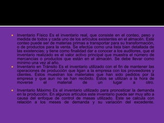  Inventario Físico Es el inventario real, que consiste en el conteo, peso y
medida de todos y cada uno de los artículos existentes en el almacén. Este
conteo puede ser de materias primas a transportar para su transformación,
o de productos para la venta. Se efectúa como una lista bien detallada de
las existencias; y tiene como finalidad dar a conocer a los auditores, que el
inventario realizado es el valor activo principal que muestra el número de
mercancías o productos que están en el almacén. Se debe llevar como
mínimo una vez al año.
 Inventario en Tránsito Es el inventario utilizado con el fin de mantener las
operaciones de producción que ligan a la empresa con los proveedores y
clientes. Estos muestran los materiales que han sido pedidos por la
empresa y que aun no se han recibido. Estos se utilizan a la hora de
moverse el material de un lugar a otro.
 Inventario Máximo Es el inventario utilizado para pronosticar la demanda
en la producción. En algunos artículos este inventario puede ser muy alto a
causa del enfoque de control de masas utilizado. Este se calcula con
relación a los meses de demanda y su variación del excedente.
 