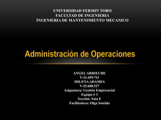 UNIVERSIDAD FERMIN TORO
FACULTAD DE INGENIERIA
INGENIERIA DE MANTENIMIENTO MECANICO
Administración de Operaciones
ANGELARRIECHE
V-21.459.711
MILENAADAMES
V-25.688.527
Asignatura: Gestión Empresarial
Equipo # 3
Sección: Saia E
Facilitadora: Olga Soteldo
 