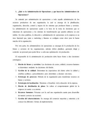 1. ¿Qué es la Administración de Operaciones y que hacen los Administradores de
Operaciones?
Se entiende por administración de operaciones a toda aquella administración de los
recursos productivos de una organización, la cual se encarga de la planificación,
organización, dirección, control y mejora de los sistemas que producen bienes y servicios.
La administración de operaciones ayuda a la hora de la toma de decisiones que se
relacionan de operaciones y los sistemas de transformación que pueden utilizarse en este
ámbito. En otras palabras, la dirección o administración de operaciones en la empresa es un
área funcional que, junto a marketing y finanzas se configura como clave para la buena
marcha de la organización.
Por otra parte, los administradores de operaciones se encargan de la producción de los
bienes y servicios de las organizaciones, además deben planificar, gerencial, dirigir y
controlar un personal para poder llevar a cabo una optimización de producción.
El responsable de la administración de producción debe hacer frente a diez decisiones
estratégicas:
1. Diseño de bienes y servicios: Las decisiones de costos, calidad y recursos humanos
se determinan mediante las decisiones del diseño.
2. Gestión de la calidad: Determinan las expectativas del cliente sobre la calidad y
establece políticas y procedimientos para determinar y alcanzar esta tarea.
3. Estrategia de procesos: Método de la organización para transformar recursos en
bienes y servicios.
4. Estrategias de localización: Maximiza el beneficio de la ubicación de la empresa.
5. Diseño de distribución de plaza: Se refiere al comportamiento global de la
empresa en cuanto a su entorno.
6. Recursos humanos: Personas con la cual una organización cuanta para desarrollar
de manera correcta sus acciones.
7. Gestión del abastecimiento: Se encarga del comercio mayorista y minorista y de
conocer las diferentes formas de implementarlas.
 