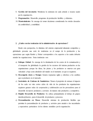 8. Gestión del inventario: Monitorea la existencia de cada artículo o recurso usado
por la organización.
9. Programación: Desarrolla programas de producción factibles y eficientes.
10. Mantenimiento: Se encarga de tomar decisiones considerando los niveles deseados
de confiabilidad y estabilidad.
2. ¿Cuáles son las tendencias de la administración de operaciones?
Desde esta perspectiva, la dinámica del entorno empresarial altamente competitivo y
globalizado presenta una serie de tendencias en el campo de la producción y las
operaciones que según Render y Heizer corresponden a los aspectos a los cuales deberán
atender las organizaciones. Estas tendencias son:
a) Enfoque Global: Se encarga de la disminución de los costos de la comunicación y
el transporte ha globalizado la gestión de los recursos del sistema productivo en las
organizaciones porque las ideas, las piezas y los productos se mueven con gran
velocidad y bajo costo alrededor del mundo en el momento en que se requieren.
b) Desempeño Justo a Tiempo: Genera respuestas ágiles y efectivas a los cambios
que se producen en el mercado.
c) Sociedades de Cadenas de Suministros: Tienen el propósito de atenuar el impacto
de los cada vez más cortos ciclos de vida de los productos las organizaciones
requieren generar redes de cooperación y colaboración con los proveedores para el
desarrollo de nuevos productos y servicios de manera más productiva y competitiva.
d) Rápido Desarrollo de Productos: Se enfoca principalmente al trabajo de grupos
interdisciplinarios para el desarrollo de productos y procesos.
e) Personalización en Masa: Desarrolla sistemas de producción flexibles que
permitan la personalización de productos y servicios para atender a las necesidades
y expectativas particulares de los clientes atendidos por la organización.
 