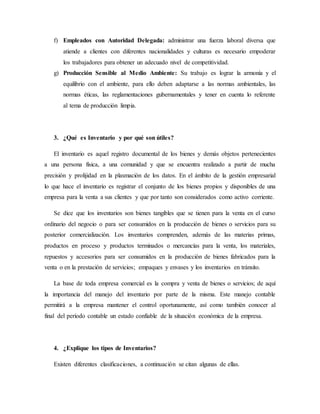 f) Empleados con Autoridad Delegada: administrar una fuerza laboral diversa que
atiende a clientes con diferentes nacionalidades y culturas es necesario empoderar
los trabajadores para obtener un adecuado nivel de competitividad.
g) Producción Sensible al Medio Ambiente: Su trabajo es lograr la armonía y el
equilibrio con el ambiente, para ello deben adaptarse a las normas ambientales, las
normas éticas, las reglamentaciones gubernamentales y tener en cuenta lo referente
al tema de producción limpia.
3. ¿Qué es Inventario y por qué son útiles?
El inventario es aquel registro documental de los bienes y demás objetos pertenecientes
a una persona física, a una comunidad y que se encuentra realizado a partir de mucha
precisión y prolijidad en la plasmación de los datos. En el ámbito de la gestión empresarial
lo que hace el inventario es registrar el conjunto de los bienes propios y disponibles de una
empresa para la venta a sus clientes y que por tanto son considerados como activo corriente.
Se dice que los inventarios son bienes tangibles que se tienen para la venta en el curso
ordinario del negocio o para ser consumidos en la producción de bienes o servicios para su
posterior comercialización. Los inventarios comprenden, además de las materias primas,
productos en proceso y productos terminados o mercancías para la venta, los materiales,
repuestos y accesorios para ser consumidos en la producción de bienes fabricados para la
venta o en la prestación de servicios; empaques y envases y los inventarios en tránsito.
La base de toda empresa comercial es la compra y venta de bienes o servicios; de aquí
la importancia del manejo del inventario por parte de la misma. Este manejo contable
permitirá a la empresa mantener el control oportunamente, así como también conocer al
final del período contable un estado confiable de la situación económica de la empresa.
4. ¿Explique los tipos de Inventarios?
Existen diferentes clasificaciones, a continuación se citan algunas de ellas.
 