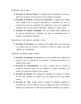 Clasificación según su forma:
 Inventario de Materias Primas: Lo conforman todos los materiales con los que se
elaboran los productos, pero que todavía no han recibido procesamiento.
 Inventario de Productos en Proceso de Fabricación: Lo integran todos aquellos
bienes adquiridos por las empresas manufactureras o industriales, los cuales se
encuentran en proceso de manufactura. Su cuantificación se hace por la cantidad de
materiales, mano de obra y gastos de fabricación, aplicables a la fecha de cierre.
 Inventario de Productos Terminados: Son todos aquellos bienes adquiridos por
las empresas manufactureras o industriales, los cuales son transformados para ser
vendidos como productos elaborados.
Adicionalmente, en las empresas comerciales se tiene:
 Inventario de Mercancías: Lo constituyen todos aquellos bienes que le pertenecen
a la empresa bien sea comercial o mercantil, los cuales los compran para luego
venderlos sin ser modificados.
Clasificación de inventario según su función:
 Inventario de Seguridad o de Reserva: Es el que se mantiene para compensar los
riesgos de paros no planeados de la producción o incrementos inesperados en la
demanda de los clientes.
 Inventario de Desacoplamiento: Es el que se requiere entre dos procesos u
operaciones adyacentes cuyas tasas de producción no pueden sincronizarse; esto
permite que cada proceso funcione como se planea.
 Inventario de Transito: Está constituido por materiales que avanzan en la cadena
de valor. Estos materiales son artículos que se han pedido pero no se han recibido
todavía.
 Inventario de Ciclo: Resulta cuando la cantidad de unidades compradas (o
producidas) con el fin de reducir los costos por unidad de compra (o incrementar la
eficiencia de la producción) es mayor que las necesidades inmediatas de la empresa.
 