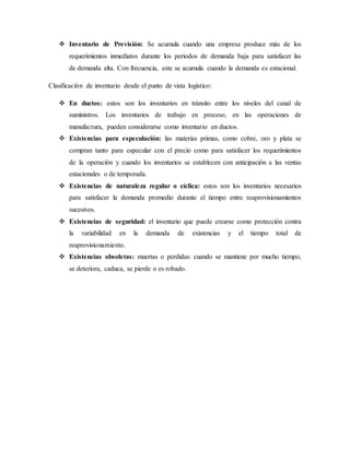  Inventario de Previsión: Se acumula cuando una empresa produce más de los
requerimientos inmediatos durante los periodos de demanda baja para satisfacer las
de demanda alta. Con frecuencia, este se acumula cuando la demanda es estacional.
Clasificación de inventario desde el punto de vista logístico:
 En ductos: estos son los inventarios en tránsito entre los niveles del canal de
suministros. Los inventarios de trabajo en proceso, en las operaciones de
manufactura, pueden considerarse como inventario en ductos.
 Existencias para especulación: las materias primas, como cobre, oro y plata se
compran tanto para especular con el precio como para satisfacer los requerimientos
de la operación y cuando los inventarios se establecen con anticipación a las ventas
estacionales o de temporada.
 Existencias de naturaleza regular o cíclica: estos son los inventarios necesarios
para satisfacer la demanda promedio durante el tiempo entre reaprovisionamientos
sucesivos.
 Existencias de seguridad: el inventario que puede crearse como protección contra
la variabilidad en la demanda de existencias y el tiempo total de
reaprovisionamiento.
 Existencias obsoletas: muertas o perdidas: cuando se mantiene por mucho tiempo,
se deteriora, caduca, se pierde o es robado.
 