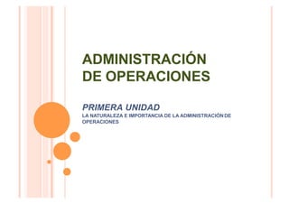 ADMINISTRACIÓN
DE OPERACIONES
PRIMERA UNIDAD
LA NATURALEZA E IMPORTANCIA DE LA ADMINISTRACIÓNDE
OPERACIONES
 