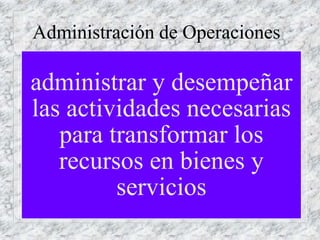 Administración de Operaciones
administrar y desempeñar
las actividades necesarias
para transformar los
recursos en bienes y
servicios
 