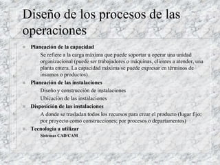 Diseño de los procesos de las
operaciones
 Planeación de la capacidad
– Se refiere a la carga máxima que puede soportar u operar una unidad
organizacional (puede ser trabajadores o máquinas, clientes a atender, una
planta entera. La capacidad máxima se puede expresar en términos de
insumos o productos)
 Planeación de las instalaciones
– Diseño y construcción de instalaciones
– Ubicación de las instalaciones
 Disposición de las instalaciones
– A donde se trasladan todos los recursos para crear el producto (lugar fijo;
por proyecto como construcciones; por procesos o departamentos)
 Tecnología a utilizar
– Sistemas CAD/CAM
 