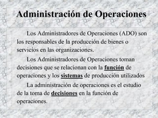 Administración de Operaciones
Los Administradores de Operaciones (ADO) son
los responsables de la producción de bienes o
servicios en las organizaciones.
Los Administradores de Operaciones toman
decisiones que se relacionan con la función de
operaciones y los sistemas de producción utilizados
La administración de operaciones es el estudio
de la toma de decisiones en la función de
operaciones.
 