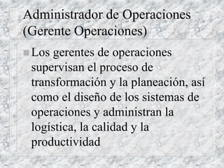 Administrador de Operaciones
(Gerente Operaciones)
 Los gerentes de operaciones
supervisan el proceso de
transformación y la planeación, así
como el diseño de los sistemas de
operaciones y administran la
logística, la calidad y la
productividad
 