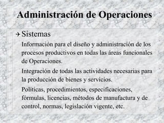 Administración de Operaciones
Sistemas
Información para el diseño y administración de los
procesos productivos en todas las áreas funcionales
de Operaciones.
Integración de todas las actividades necesarias para
la producción de bienes y servicios.
Políticas, procedimientos, especificaciones,
fórmulas, licencias, métodos de manufactura y de
control, normas, legislación vigente, etc.
 