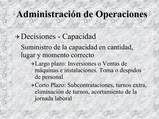 Administración de Operaciones
Decisiones - Capacidad
Suministro de la capacidad en cantidad,
lugar y momento correcto
Largo plazo: Inversiones o Ventas de
máquinas e instalaciones. Toma o despidos
de personal.
Corto Plazo: Subcontrataciones, turnos extra,
eliminación de turnos, acortamiento de la
jornada laboral
 