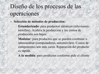 Diseño de los procesos de las
operaciones
 Selección de métodos de producción:
– Estandarizado: para productos idénticos (televisores,
tornillos). Acelera la producción y los costos de
producción son bajos
– Modular: para productos que se pueden combinar o
intercambiar (computadores, automóviles). Costos de
componentes son más caros. Reparación del producto
es rápida.
– A la medida: para productos conforme pide el cliente
 