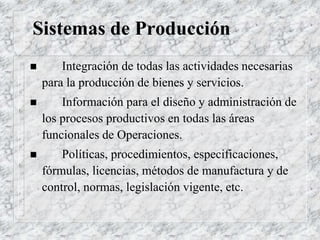 Sistemas de Producción
 Integración de todas las actividades necesarias
para la producción de bienes y servicios.
 Información para el diseño y administración de
los procesos productivos en todas las áreas
funcionales de Operaciones.
 Políticas, procedimientos, especificaciones,
fórmulas, licencias, métodos de manufactura y de
control, normas, legislación vigente, etc.
 