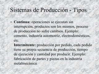 Sistemas de Producción - Tipos
 Continua: operaciones se ejecutan sin
interrupción, productos son los mismos, proceso
de producción no sufre cambios. Ejemplo:
cemento, industria automotriz, electrodomésticos,
etc.
Intermitente: producción por pedido, cada pedido
tiene su propia secuencia de producción, tiempo
de ejecución y cantidad por producir. Ejemplo:
fabricación de partes y piezas en la industria
metalmecánica
 