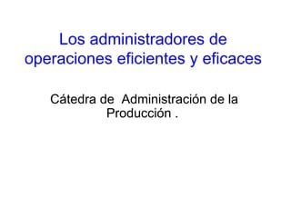 Los administradores de operaciones eficientes y eficaces Cátedra de  Administración de la Producción .  
