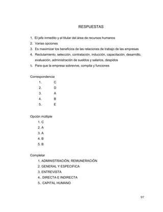97
RESPUESTAS
1, El jefe inmedito y el titular del área de recursos humanos
2. Varias opciones
3. Es maximizar los beneficios de las relaciones de trabajo de las empresas
4. Reclutamiento, selección, contratación, inducción, capacitación, desarrollo,
evaluación, administración de sueldos y salarios, despidos
5. Para que la empresa sobrevive, compita y funciones
Correspondencia
Opción múltiple
1. C
2. A
3. A
4. B
5. B
Completar
1. ADMINISTRACIÓN, REMUNERACIÓN
2. GENERAL Y ESPECIFICA
3. ENTREVISTA
4.. DIRECTA E INDIRECTA
5.. CAPITAL HUMANO
1. C
2. D
3. A
4. B
5. E
 