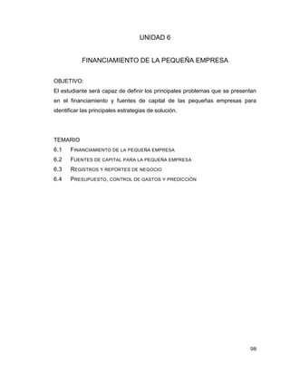 98
UNIDAD 6
FINANCIAMIENTO DE LA PEQUEÑA EMPRESA
OBJETIVO:
El estudiante será capaz de definir los principales problemas que se presentan
en el financiamiento y fuentes de capital de las pequeñas empresas para
identificar las principales estrategias de solución.
TEMARIO
6.1 FINANCIAMIENTO DE LA PEQUEÑA EMPRESA
6.2 FUENTES DE CAPITAL PARA LA PEQUEÑA EMPRESA
6.3 REGISTROS Y REPORTES DE NEGOCIO
6.4 PRESUPUESTO, CONTROL DE GASTOS Y PREDICCIÓN
 