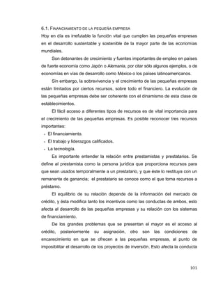 101
6.1. FINANCIAMIENTO DE LA PEQUEÑA EMPRESA
Hoy en día es irrefutable la función vital que cumplen las pequeñas empresas
en el desarrollo sustentable y sostenible de la mayor parte de las economías
mundiales.
Son detonantes de crecimiento y fuentes importantes de empleo en países
de fuerte economía como Japón o Alemania, por citar sólo algunos ejemplos, o de
economías en vías de desarrollo como México o los países latinoamericanos.
Sin embargo, la sobrevivencia y el crecimiento de las pequeñas empresas
están limitados por ciertos recursos, sobre todo el financiero. La evolución de
las pequeñas empresas debe ser coherente con el dinamismo de esta clase de
establecimientos.
El fácil acceso a diferentes tipos de recursos es de vital importancia para
el crecimiento de las pequeñas empresas. Es posible reconocer tres recursos
importantes:
 El financiamiento.
 El trabajo y liderazgos calificados.
 La tecnología.
Es importante entender la relación entre prestamistas y prestatarios. Se
define al prestamista como la persona jurídica que proporciona recursos para
que sean usados temporalmente a un prestatario, y que éste lo restituya con un
remanente de ganancia; el prestatario se conoce como el que toma recursos a
préstamo.
El equilibrio de su relación depende de la información del mercado de
crédito, y ésta modifica tanto los incentivos como las conductas de ambos, esto
afecta al desarrollo de las pequeñas empresas y su relación con los sistemas
de financiamiento.
De los grandes problemas que se presentan el mayor es el acceso al
crédito, posteriormente su asignación, otro son las condiciones de
encarecimiento en que se ofrecen a las pequeñas empresas, al punto de
imposibilitar el desarrollo de los proyectos de inversión. Esto afecta la conducta
 
