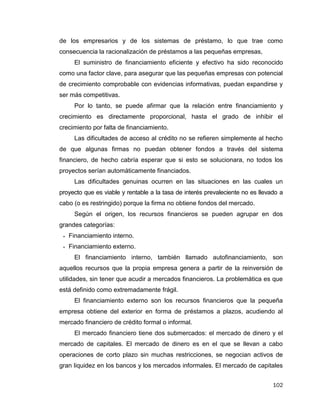 102
de los empresarios y de los sistemas de préstamo, lo que trae como
consecuencia la racionalización de préstamos a las pequeñas empresas,
El suministro de financiamiento eficiente y efectivo ha sido reconocido
como una factor clave, para asegurar que las pequeñas empresas con potencial
de crecimiento comprobable con evidencias informativas, puedan expandirse y
ser más competitivas.
Por lo tanto, se puede afirmar que la relación entre financiamiento y
crecimiento es directamente proporcional, hasta el grado de inhibir el
crecimiento por falta de financiamiento.
Las dificultades de acceso al crédito no se refieren simplemente al hecho
de que algunas firmas no puedan obtener fondos a través del sistema
financiero, de hecho cabría esperar que si esto se solucionara, no todos los
proyectos serían automáticamente financiados.
Las dificultades genuinas ocurren en las situaciones en las cuales un
proyecto que es viable y rentable a la tasa de interés prevaleciente no es llevado a
cabo (o es restringido) porque la firma no obtiene fondos del mercado.
Según el origen, los recursos financieros se pueden agrupar en dos
grandes categorías:
 Financiamiento interno.
 Financiamiento externo.
El financiamiento interno, también llamado autofinanciamiento, son
aquellos recursos que la propia empresa genera a partir de la reinversión de
utilidades, sin tener que acudir a mercados financieros. La problemática es que
está definido como extremadamente frágil.
El financiamiento externo son los recursos financieros que la pequeña
empresa obtiene del exterior en forma de préstamos a plazos, acudiendo al
mercado financiero de crédito formal o informal.
El mercado financiero tiene dos submercados: el mercado de dinero y el
mercado de capitales. El mercado de dinero es en el que se llevan a cabo
operaciones de corto plazo sin muchas restricciones, se negocian activos de
gran liquidez en los bancos y los mercados informales. El mercado de capitales
 