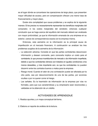 103
es el lugar dónde se concertaran las operaciones de largo plazo, que presentan
mayor dificultad de acceso, pero en compensación ofrecen una menor tasa de
financiamiento y mayor plazo.
Existe otra complejidad que causa problemas y se explica de la siguiente
manera: Si los precios no necesariamente representan los beneficios marginales del
comprador, ni los costos marginales del vendedor, entonces cualquier
conclusión que se haga acerca del equilibrio del mercado deberá ser analizada
con mayor profundidad, ya que la información emanada de una empresa en su
exterior, carece de correspondencia exacta con la empresa misma.
Entonces, esta asimetría en la información es la principal causa de
imperfección en el mercado financiero. A continuación se analizan los tres
problemas surgidos de la asimetría de la información:
 La selección adversa. Consiste en que las partes contratantes desconocen
información y desean conocerla, pero conocerla implica un costo para el
contratante, lo que provoca incertidumbre de mercado o de información imperfecta,
debido a que los contratantes idóneos son tratados en iguales condiciones a los
menos deseables, y más importante aún, es que los contratantes no pueden
discernir entre los contratos buenos o malos para la empresa.
 Riesgo moral. Cuando el valor de una contratación puede ser afectada por la
otra parte, sea por desconocimiento de una de las partes, por acciones
ocultas o por no querer correr el riesgo.
 Las señales. Es la trasmisión de información de la empresa por vías no
formales, para que sus características y su empresario sean reconocidas y
validadas en la obtención de un crédito.
ACTIVIDADES DE APRENDIZAJE
1. Realiza apuntes y un mapa conceptual del tema.
2. Elabora un reporte de análisis de la lectura.
 