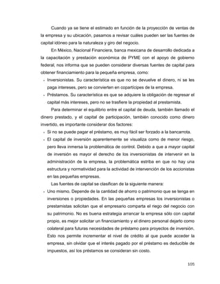 105
Cuando ya se tiene el estimado en función de la proyección de ventas de
la empresa y su ubicación, pasamos a revisar cuáles pueden ser las fuentes de
capital idóneo para la naturaleza y giro del negocio.
En México, Nacional Financiera, banca mexicana de desarrollo dedicada a
la capacitación y prestación económica de PYME con el apoyo de gobierno
federal, nos informa que se pueden considerar diversas fuentes de capital para
obtener financiamiento para la pequeña empresa, como:
 Inversionistas. Su característica es que no se devuelve el dinero, ni se les
paga intereses, pero se convierten en copartícipes de la empresa.
 Préstamos. Su característica es que se adquiere la obligación de regresar el
capital más intereses, pero no se trasfiere la propiedad al prestamista.
Para determinar el equilibrio entre el capital de deuda, también llamado el
dinero prestado, y el capital de participación, también conocido como dinero
invertido, es importante considerar dos factores:
 Si no se puede pagar el préstamo, es muy fácil ser forzado a la bancarrota.
 El capital de inversión aparentemente se visualiza como de menor riesgo,
pero lleva inmersa la problemática de control. Debido a que a mayor capital
de inversión es mayor el derecho de los inversionistas de intervenir en la
administración de la empresa, la problemática estriba en que no hay una
estructura y normatividad para la actividad de intervención de los accionistas
en las pequeñas empresas.
Las fuentes de capital se clasifican de la siguiente manera:
 Uno mismo. Depende de la cantidad de ahorro o patrimonio que se tenga en
inversiones o propiedades. En las pequeñas empresas los inversionistas o
prestamistas solicitan que el empresario comparta el riego del negocio con
su patrimonio. No es buena estrategia arrancar la empresa sólo con capital
propio, es mejor solicitar un financiamiento y el dinero personal dejarlo como
colateral para futuras necesidades de préstamo para proyectos de inversión.
Esto nos permite incrementar el nivel de crédito al que puede acceder la
empresa, sin olvidar que el interés pagado por el préstamo es deducible de
impuestos, así los préstamos se consideran sin costo.
 