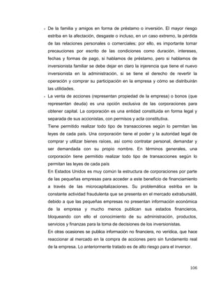 106
 De la familia y amigos en forma de préstamo o inversión. El mayor riesgo
estriba en la afectación, desgaste o incluso, en un caso extremo, la pérdida
de las relaciones personales o comerciales; por ello, es importante tomar
precauciones por escrito de las condiciones como duración, intereses,
fechas y formas de pago, si hablamos de préstamo, pero si hablamos de
inversionista familiar se debe dejar en claro la injerencia que tiene el nuevo
inversionista en la administración, si se tiene el derecho de revertir la
operación y comprar su participación en la empresa y cómo se distribuirán
las utilidades.
 La venta de acciones (representan propiedad de la empresa) o bonos (que
representan deuda) es una opción exclusiva de las corporaciones para
obtener capital. La corporación es una entidad constituida en forma legal y
separada de sus accionistas, con permisos y acta constitutiva.
Tiene permitido realizar todo tipo de transacciones según lo permitan las
leyes de cada país. Una corporación tiene el poder y la autoridad legal de
comprar y utilizar bienes raíces, así como contratar personal, demandar y
ser demandada con su propio nombre. En términos generales, una
corporación tiene permitido realizar todo tipo de transacciones según lo
permitan las leyes de cada país
En Estados Unidos es muy común la estructura de corporaciones por parte
de las pequeñas empresas para acceder a este beneficio de financiamiento
a través de las microcapitalizaciones. Su problemática estriba en la
constante actividad fraudulenta que se presenta en el mercado extrabursátil,
debido a que las pequeñas empresas no presentan información económica
de la empresa y mucho menos publican sus estados financieros,
bloqueando con ello el conocimiento de su administración, productos,
servicios y finanzas para la toma de decisiones de los inversionistas.
En otras ocasiones se publica información no financiera, no verídica, que hace
reaccionar al mercado en la compra de acciones pero sin fundamento real
de la empresa. Lo anteriormente tratado es de alto riesgo para el inversor.
 
