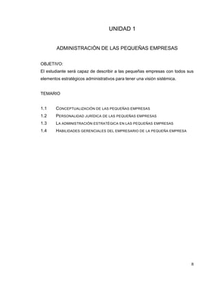 8
UNIDAD 1
ADMINISTRACIÓN DE LAS PEQUEÑAS EMPRESAS
OBJETIVO:
El estudiante será capaz de describir a las pequeñas empresas con todos sus
elementos estratégicos administrativos para tener una visión sistémica.
TEMARIO
1.1 CONCEPTUALIZACIÓN DE LAS PEQUEÑAS EMPRESAS
1.2 PERSONALIDAD JURÍDICA DE LAS PEQUEÑAS EMPRESAS
1.3 LA ADMINISTRACIÓN ESTRATÉGICA EN LAS PEQUEÑAS EMPRESAS
1.4 HABILIDADES GERENCIALES DEL EMPRESARIO DE LA PEQUEÑA EMPRESA
 