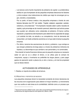 107
 Los bancos como fuente importante de préstamo de capital. La problemática
estriba en que el empresario de las pequeñas empresas desconoce los factores
y cómo evaluar a las instituciones de crédito que mejor le convengan por su
giro, tamaño y necesidades.
Por su parte, el banco evalúa a las pequeñas empresas a través de seis
factores llamados las 6”C” del crédito: “Capital, colateral, capacidad, carácter,
cobertura y circunstancias”.10
El empresario necesita saber cuánto necesita de
capital y qué porcentaje es de inversión personal, determinar qué activos posee
que puedan ser utilizados como colaterales al préstamo. El banco verifica
reputación y experiencia del empresario para determinar la capacidad de apago
y el carácter de éste, se estudia a su competencia, nivel de demanda del
consumidor y el medio ambiente económico en el que está inmersa la pequeña
empresa.
 Por último, tenemos las asociaciones de ahorro y préstamo, cuya ventaja es
que otorgan préstamos de largo plazo o a través de préstamos indirectos de
hipoteca, su desventaja es que cambian a ser personales y no comerciales.
Para decidir la fuente financiera idónea para la pequeña empresa es necesario
saber en qué se va a utilizar el dinero, si se utiliza para la compra de
maquinaria, equipo o inventarios es preferible los largos plazos y para pagar
gastos de operación serán a plazos de un año o menos, y el nivel de propiedad
que se desea retener.
ACTIVIDADES DE APRENDIZAJE
1. Realiza un reporte de análisis de la lectura.
6.3 REGISTROS Y REPORTES DE NEGOCIO
Las pequeñas empresas tienen la necesidad constante de tomar decisiones de
los recursos de la organización para obtener el mayor beneficio. La herramienta
que nos auxilia en esta tarea es la contabilidad, definida como un proceso que
10
Nacional Financiera (2008) Fuente: www.nafin.com/portalnf/content/herramientas-de-negocio
/fundamentos-de-negocio/obtencion-del-capital.html, México, 2008.
 