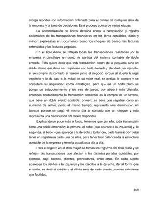 108
otorga reportes con información ordenada para el control de cualquier área de
la empresa y la toma de decisiones. Este proceso consta de varias etapas:
La sistematización de libros, definida como la compilación y registro
sistemático de las transacciones financieras en los libros contables, diario y
mayor, expresadas en documentos como los cheques de banco, las facturas
extendidas y las facturas pagadas.
En el libro diario se reflejan todas las transacciones realizadas por la
empresa y constituye un punto de partida del sistema contable de doble
entrada. Esto quiere decir que toda transacción dentro de la pequeña tiene un
doble efecto que debe ser registrado con todo cuidado y claridad; por ejemplo,
si se compra de contado el terreno junto al negocio porque al dueño le urge
venderlo y lo da casi a la mitad de su valor real, se evalúa la compra y se
considera su adquisición como estratégica, para que en un corto plazo se
ponga un estacionamiento y un área de juego, que atraerá más clientela,
entonces contablemente la transacción comercial es la compra de un terreno,
que tiene un doble efecto contable: primero se tiene que registrar como un
aumento de activo, pero, al mismo tiempo, representa una disminución en
bancos porque se pagó el mismo día al contado con un cheque y esto
representa una disminución del dinero disponible.
Explicando un poco más a fondo, tenemos que por ello, toda transacción
tiene una doble dimensión; la primera, el debe (que aparece a la izquierda) y, la
segunda, el haber (que aparece a la derecha). Entonces, cada transacción debe
tener un registro en cada una de ellas, para tener bien balanceada la estructura
contable de la empresa y tenerla actualizada día a día.
Para el registro en el libro mayor se toman los registros del libro diario y se
reflejan las transacciones que afectan a las distintas partidas contables, por
ejemplo, caja, bancos, clientes, proveedores, entre otras. En cada cuenta
aparecen los débitos a la izquierda y los créditos a la derecha, de tal forma que
el saldo, es decir el crédito o el débito neto de cada cuenta, pueden calcularse
con facilidad.
 