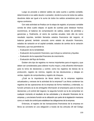 109
Luego se procede a obtener saldos de cada cuenta o partida contable,
determinando si es saldo deudor o acreedor, donde la suma de todos los saldos
deudores debe ser igual a la suma de todos los saldos acreedores pero con
signos contrarios.
Con esta actividad se finaliza con la etapa de registro; el proceso contable
consta de otras cuatro etapas: el ajuste de cuentas para destacar hechos
económicos, el balance de comprobación de saldos, estado de pérdidas y
ganancias y, finalmente, el cierre de cuentas anuales; todo ello da como
resultado reportes, también llamados estados financieros del negocio, el
balance general, también conocido como estado de situación financiera,
estados de variación en el capital contable, estados de cambio de la variación
financiera, que nos permitirán la:
 Evaluación de la rentabilidad.
 Evaluación de la posición financiera, que incluye su solvencia y liquidez.
 Evaluación de la capacidad financiera de crecimiento.
 Evaluación del flujo de fondos.
Existen otro tipo de registros no menos importantes para el negocio y que
deben ser considerados para obtener mucho mayor y más eficiente información
para la toma de decisiones y control, como los registros de bienes de la
producción, registro de nómina, registro de las devoluciones y rebajas en
ventas, registro de comprobantes y registro de cheques.
¿Cuál es la importancia de llevar dentro de la empresa registros
actualizados y veraces de la actividad de la empresa? Los libros contienen los
registros de las operaciones de la empresa de forma metódica y ordenada, su
función primaria es la de entregarle información al empresario para la toma de
decisiones y el control del negocio; la segunda función es la de comprobar en
cualquier momento el resultado de las actividades y la situación financiera de la
empresa, y una tercera función es la utilización por parte de la legislación mexicana
como un medio de control para establecer las obligaciones de la empresa.
Entonces, el registro de las transacciones financieras de la empresa en
libros se convierte en una obligación a través de los artículos 28 del Código
 