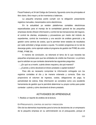 110
Fiscal Federal y el 34 del Código de Comercio, figurando como los principales el
libro diario, libro mayor y el de inventarios o balances.
La pequeña empresa podrá cumplir con la obligación presentando
registros manuales, mecanizados como electrónicos.
En la actualidad ya existen plataformas contables electrónicas
especializadas para el manejo de la contabilidad general de las pequeñas
empresas donde ofrecen información y control de las transacciones del negocio,
el control de clientes, empleados y proveedores por medio del módulo de
expedientes, control de inventarios y una sección de análisis gerencial y de
gestión como centros de costos, que le permiten tener estados de resultados
por cada actividad y tenga acceso a ayuda. Ya existen programas en la red de
descarga gratis, como ejemplo estáa el programa de gestión de PYME de unión
PYME, PYME SA.
A manera de conclusión, se retomará el tema de lo que necesita las
pequeñas empresas para que las entidades de crédito las financien. Lo primero
que le solicitan es que conteste claramente las siguientes preguntas:
 ¿En qué va a invertir, cuánto dinero requiere y de qué manera?
 ¿Cuándo y cómo devolverá el dinero prestado o capital recibido?
Para ello es necesario comprobar la información entregada con los
registros contables al día y de manera ordenada y correcta. Ésta nos
proporciona el volumen de ingresos, costos, obligaciones de pago, la
periodicidad de cobros. Esta información se considera como una excelente
herramienta de gestión que le permitirá determinar su propio rumbo para poder
contestar cuándo y cómo devolverá el dinero prestado.
ACTIVIDADES DE APRENDIZAJE
1. Realiza un reporte de análisis de la lectura.
6.4 PRESUPUESTO, CONTROL DE GASTOS Y PREDICCIÓN
Otro de los elementos importantes para la toma de decisiones de un empresario
de la pequeña empresa en su administración es el presupuesto, porque el
 