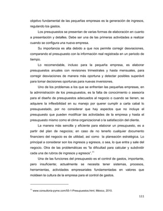 111
objetivo fundamental de las pequeñas empresas es la generación de ingresos,
regulando los gastos.
Los presupuestos se presentan de varias formas de elaboración en cuanto
a presentación y detalles. Debe ser una de las primeras actividades a realizar
cuando se configura una nueva empresa.
Su importancia es alta debido a que nos permite corregir desviaciones,
comparando el presupuesto con la información real registrada en un periodo de
tiempo.
Lo recomendable, incluso para la pequeña empresa, es elaborar
presupuestos anuales con revisiones trimestrales y hasta mensuales, para
corregir desviaciones de manera más oportuna y detectar posibles superávit
para tomar decisiones oportunas para nuevas inversiones.
Uno de los problemas a los que se enfrentan las pequeñas empresas, en
la administración de los presupuestos, es la falta de conocimiento o asesoría
para el diseño de presupuestos adecuados al negocio o cuando se tienen, se
adquiere la inflexibilidad en su manejo por querer cumplir a carta cabal lo
presupuestado, por no considerar que hay aspectos que no incluye el
presupuesto que pueden modificar las actividades de la empresa y hasta el
presupuesto mismo como el clima organizacional o la satisfacción del cliente.
La manera más sencilla y eficiente para elaborar un presupuesto, es a
partir del plan de negocios; en caso de no tenerlo cualquier documento
financiero del negocio es de utilidad, así como la planeación estratégica. Lo
principal a considerar son los ingresos y egresos, o sea, lo que entra y sale del
negocio. Otra de las problemáticas es “la dificultad para calcular y subdividir
cada una de rubros de ingresos y egresos”.11
Una de las funciones del presupuesto es el control de gastos, importante,
pero insuficiente; actualmente se necesita tener sistemas, procesos,
herramientas, actividades empresariales fundamentadas en valores que
moldeen la cultura de la empresa para el control de gastos.
11
www.consultoria-pyme.com/55-1-Presupuestos.html, México, 2010.
 