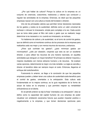 112
¿Por qué hablar de cultura? Porque la cultura en la empresa es un
conjunto de creencias, costumbres, tradiciones y valores que conducen y
regulan las actividades de la empresa. Entonces, es ideal que las pequeñas
empresas nazcan con una cultura a través del fundador o director.
Uno de los principales valores que permiten tomar decisiones razonadas
de los gastos y costos es la austeridad, definida como un valor universal de
rechazar o rehusar lo innecesario, simple pero complejo a la vez. Cada acción
que se toma debe pasar el filtro del costo o gasto que se realizará, luego
determinar si es necesario o no; cuando es innecesario, se rechaza.
Ya hablamos de cultura y de austeridad, va el turno de control de gastos,
que se definirá como el monitoreo continuo de los procesos de la empresa para
realizarlos cada vez mejor y con menos insumos de recursos y esfuerzos.
¿Para qué controlar los gastos?, ¿para minimizar gastos por
minimizarlos?, ¿sólo por obsesión, creyendo que esto es ser un excelente
director, o para utilizar los recursos de una manera razonada, en aquellas
actividades que otorguen un mayor beneficio? El principio es obtener mayores y
mejores resultados con menos esfuerzo humano y de recursos. Se evalúan
varias opciones, determinando la mejor o la más rentable. La regla es sencilla y
directa: el beneficio debe ser siempre mayor al costo. Entonces, llegamos al
enfoque del costo/beneficio.
Fusionando lo anterior, se llega a la conclusión de que las pequeñas
empresas pueden y deben tener una cultura de austeridad-costo-beneficio para
el control de gastos, orientados a la anticipación. Esta cultura está
fundamentada en la mejora continua, es la guía reguladora de la forma de
actuar de todos en la empresa y que permitirá mejorar su rentabilidad
enfocándonos en el cliente.
En el párrafo anterior se dijo la frase “orientados a la anticipación”, ésta se
define como la capacidad del capital humano de una empresa de poder
visualizar con antelación escenarios futuros que puedan impactar positiva o
negativamente a la empresa, y que toman decisiones oportunas para
 