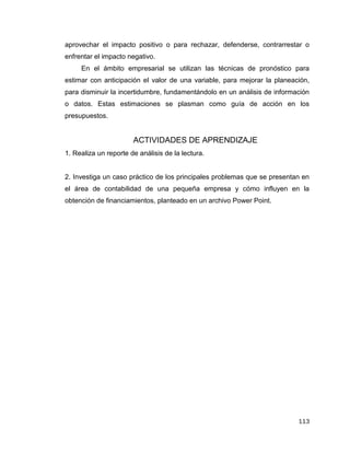 113
aprovechar el impacto positivo o para rechazar, defenderse, contrarrestar o
enfrentar el impacto negativo.
En el ámbito empresarial se utilizan las técnicas de pronóstico para
estimar con anticipación el valor de una variable, para mejorar la planeación,
para disminuir la incertidumbre, fundamentándolo en un análisis de información
o datos. Estas estimaciones se plasman como guía de acción en los
presupuestos.
ACTIVIDADES DE APRENDIZAJE
1. Realiza un reporte de análisis de la lectura.
2. Investiga un caso práctico de los principales problemas que se presentan en
el área de contabilidad de una pequeña empresa y cómo influyen en la
obtención de financiamientos, planteado en un archivo Power Point.
 