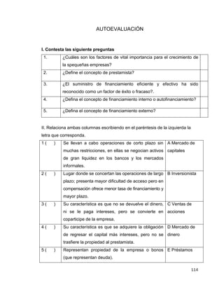 114
AUTOEVALUACIÓN
I. Contesta las siguiente preguntas
1. ¿Cuáles son los factores de vital importancia para el crecimiento de
la spequeñas empresas?
2. ¿Define el concepto de prestamista?
3. ¿El suministro de financiamiento eficiente y efectivo ha sido
reconocido como un factor de éxito o fracaso?.
4. ¿Defina el concepto de financiamiento interno o autofinanciamiento?
5. ¿Defina el concepto de financiamiento externo?
II. Relaciona ambas columnas escribiendo en el paréntesis de la izquierda la
letra que corresponda.
1 ( ) Se llevan a cabo operaciones de corto plazo sin
muchas restricciones, en ellas se negocian activos
de gran liquidez en los bancos y los mercados
informales.
A Mercado de
capitales
2 ( ) Lugar donde se concertan las operaciones de largo
plazo; presenta mayor dificultad de acceso pero en
compensación ofrece menor tasa de financiamiento y
mayor plazo.
B Inversionista
3 ( ) Su característica es que no se devuelve el dinero,
ni se le paga intereses, pero se convierte en
coparticipe de la empresa.
C Ventas de
acciones
4 ( ) Su característica es que se adquiere la obligación
de regresar el capital más intereses, pero no se
trasfiere la propiedad al prestamista.
D Mercado de
dinero
5 ( ) Representan propiedad de la empresa o bonos
(que representan deuda).
E Préstamos
 
